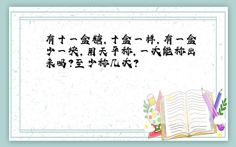 有十一盒糖,十盒一样,有一盒少一块,用天平称,一次能称出来吗?至少称几次?