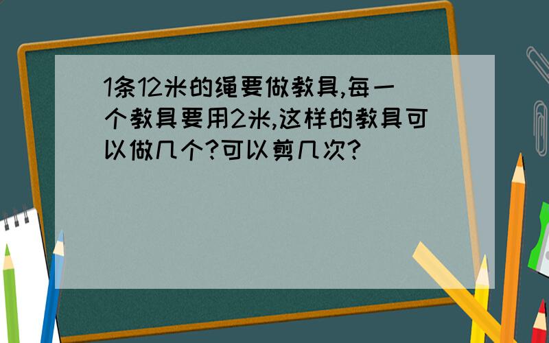 1条12米的绳要做教具,每一个教具要用2米,这样的教具可以做几个?可以剪几次?