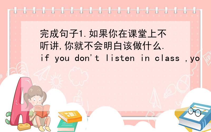 完成句子1.如果你在课堂上不听讲,你就不会明白该做什么.if you don't listen in class ,yo