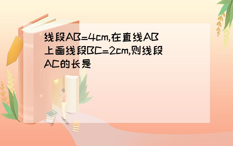 线段AB=4cm,在直线AB上画线段BC=2cm,则线段AC的长是