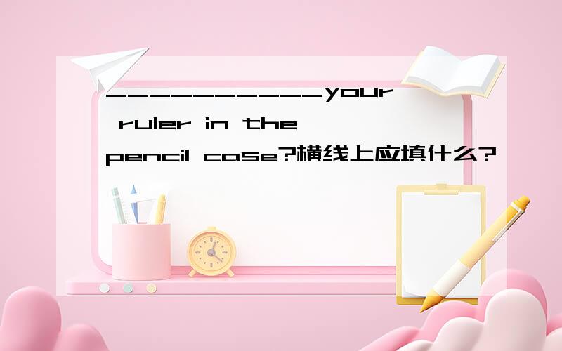 __________your ruler in the pencil case?横线上应填什么?