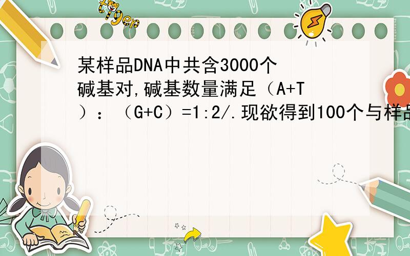 某样品DNA中共含3000个碱基对,碱基数量满足（A+T）：（G+C）=1:2/.现欲得到100个与样品相同的DNA,至