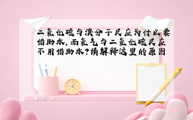 二氧化硫与溴分子反应为什么要借助水,而氧气与二氧化硫反应不用借助水?请解释这里的原因