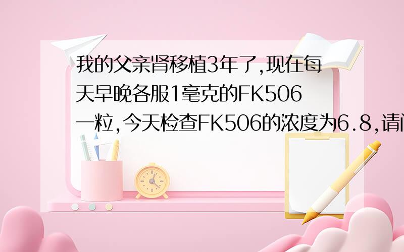 我的父亲肾移植3年了,现在每天早晚各服1毫克的FK506一粒,今天检查FK506的浓度为6.8,请问浓度正常吗?