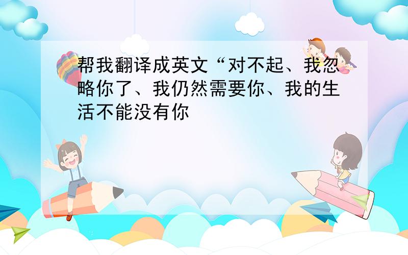 帮我翻译成英文“对不起、我忽略你了、我仍然需要你、我的生活不能没有你