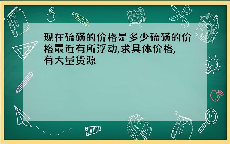 现在硫磺的价格是多少硫磺的价格最近有所浮动,求具体价格,有大量货源