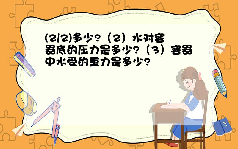 (2/2)多少?（2）水对容器底的压力是多少?（3）容器中水受的重力是多少?