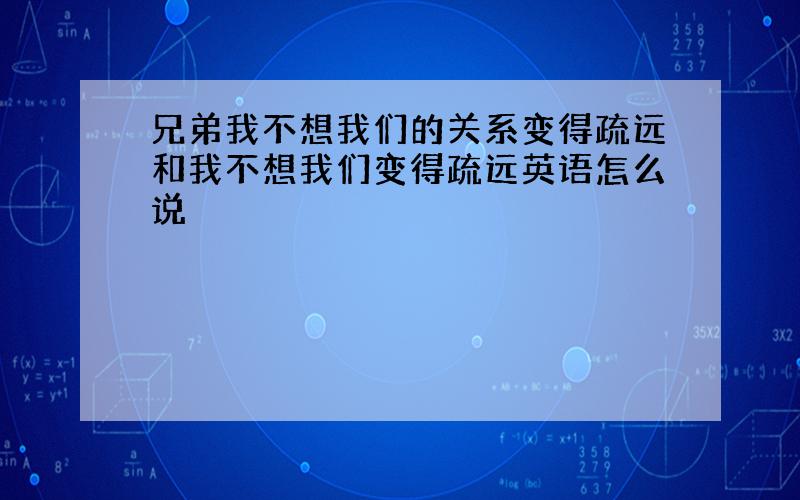 兄弟我不想我们的关系变得疏远和我不想我们变得疏远英语怎么说