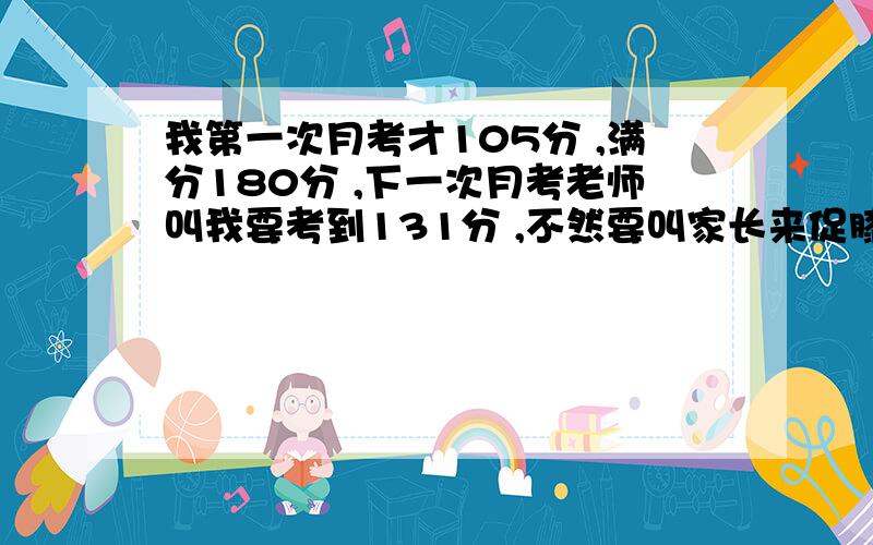 我第一次月考才105分 ,满分180分 ,下一次月考老师叫我要考到131分 ,不然要叫家长来促膝长谈,我该怎么办啊