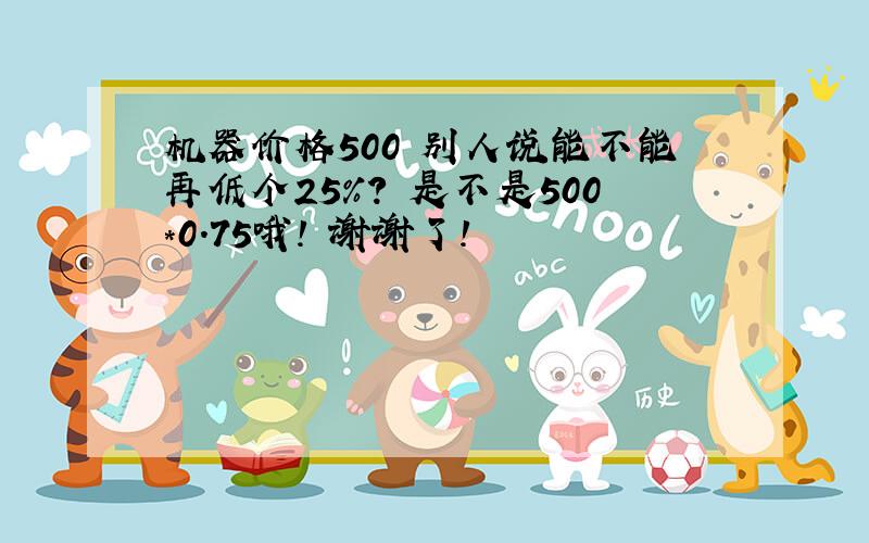 机器价格500 别人说能不能再低个25%? 是不是500*0.75哦! 谢谢了!