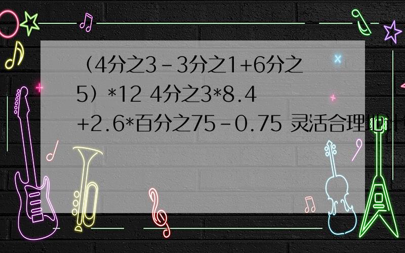 （4分之3-3分之1+6分之5）*12 4分之3*8.4+2.6*百分之75-0.75 灵活合理地计算