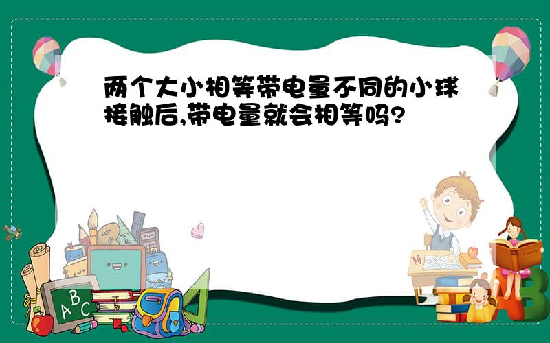 两个大小相等带电量不同的小球接触后,带电量就会相等吗?