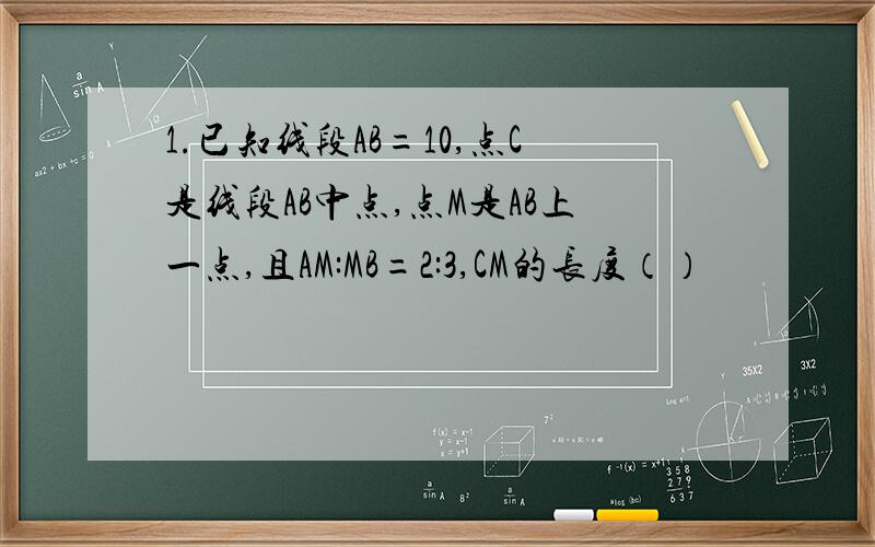 1.已知线段AB=10,点C是线段AB中点,点M是AB上一点,且AM:MB=2:3,CM的长度（）