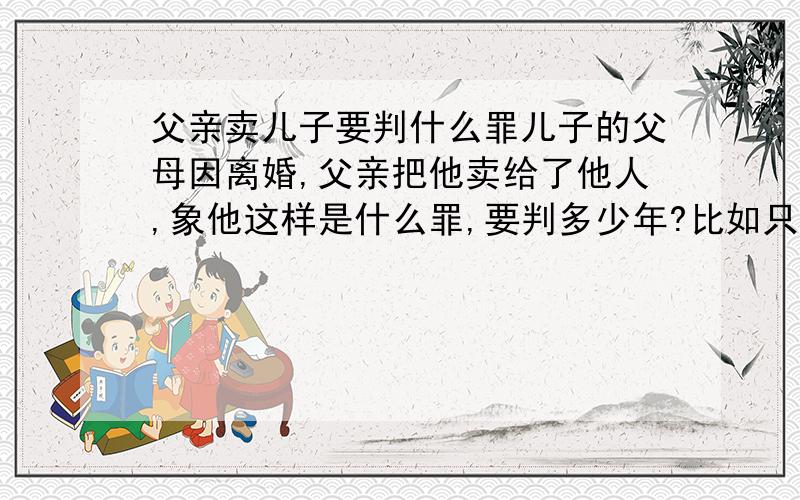 父亲卖儿子要判什么罪儿子的父母因离婚,父亲把他卖给了他人,象他这样是什么罪,要判多少年?比如只有单方签字给收养人,这算合