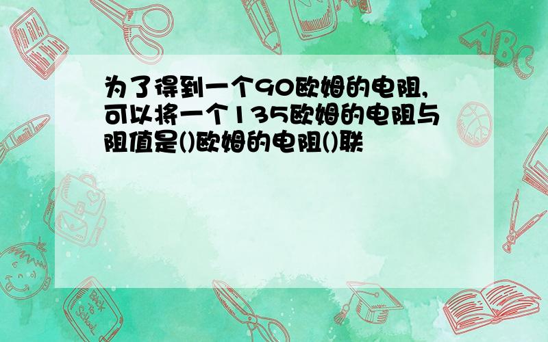 为了得到一个90欧姆的电阻,可以将一个135欧姆的电阻与阻值是()欧姆的电阻()联