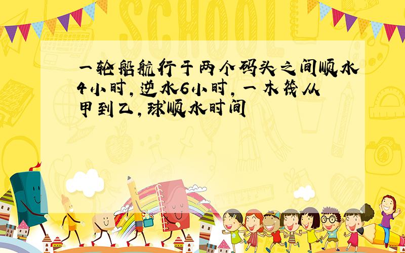 一轮船航行于两个码头之间顺水4小时,逆水6小时,一木筏从甲到乙,球顺水时间