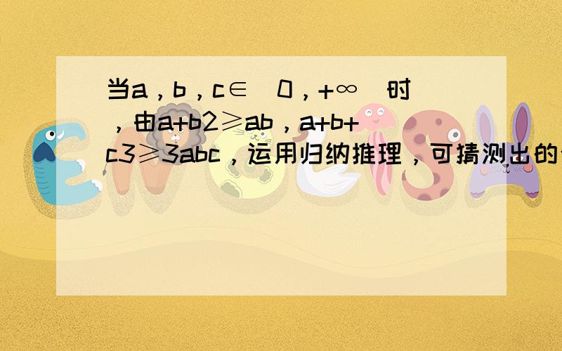 当a，b，c∈（0，+∞）时，由a+b2≥ab，a+b+c3≥3abc，运用归纳推理，可猜测出的合理结论是（　　）