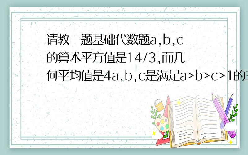 请教一题基础代数题a,b,c的算术平方值是14/3,而几何平均值是4a,b,c是满足a>b>c>1的三个整数,则b可以等