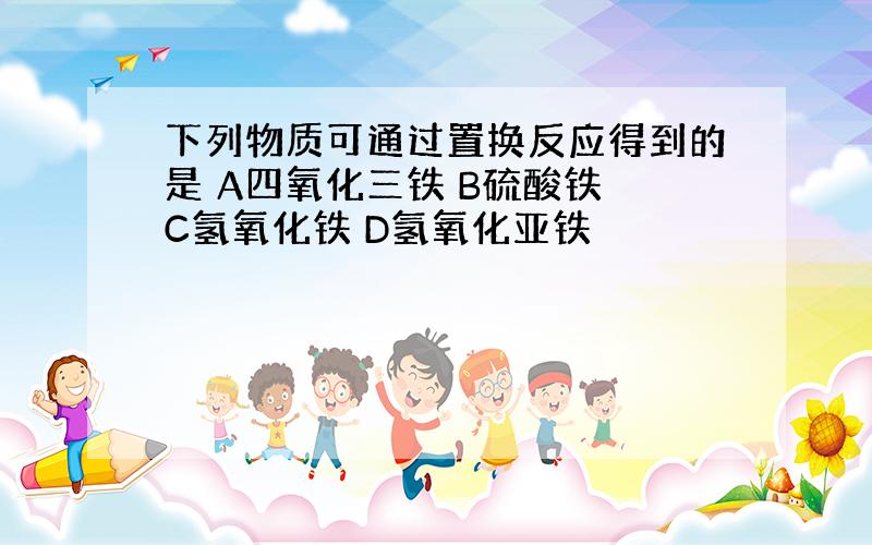 下列物质可通过置换反应得到的是 A四氧化三铁 B硫酸铁 C氢氧化铁 D氢氧化亚铁