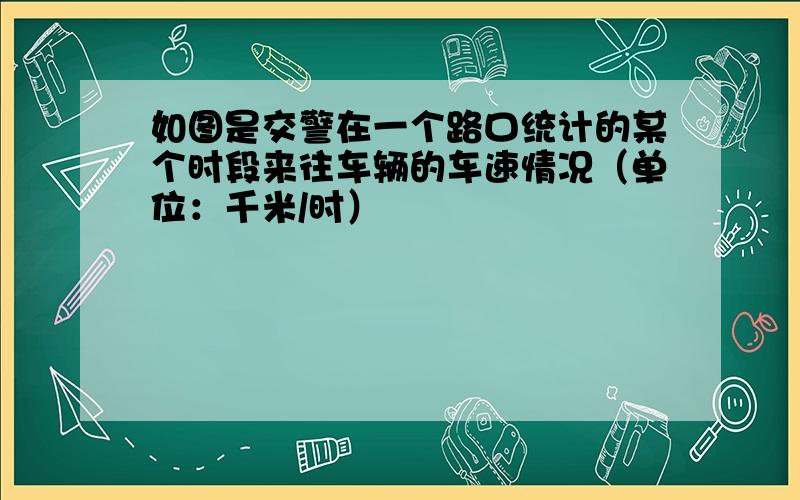 如图是交警在一个路口统计的某个时段来往车辆的车速情况（单位：千米/时）