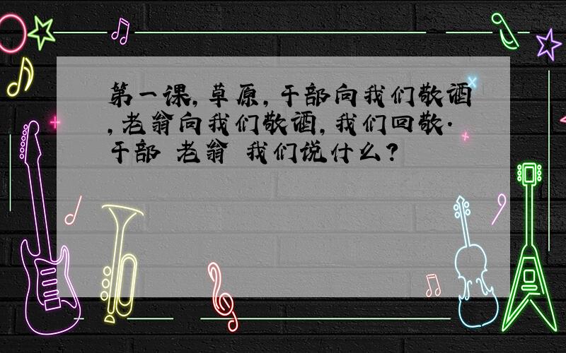 第一课,草原,干部向我们敬酒,老翁向我们敬酒,我们回敬.干部 老翁 我们说什么?