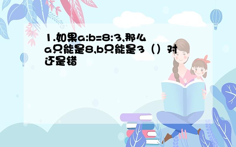 1.如果a:b=8:3,那么a只能是8,b只能是3（）对还是错