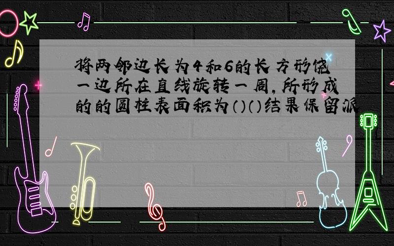 将两邻边长为4和6的长方形饶一边所在直线旋转一周,所形成的的圆柱表面积为（）（）结果保留派