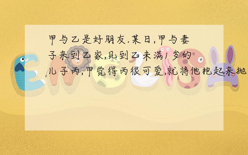 甲与乙是好朋友.某日,甲与妻子来到乙家,见到乙未满1岁的儿子丙,甲觉得丙很可爱,就将他抱起来抛向空中,然后接住.甲见丙不