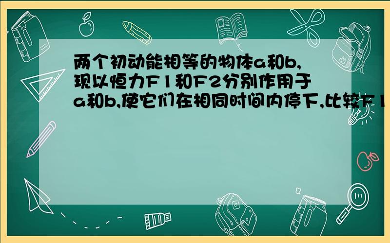 两个初动能相等的物体a和b,现以恒力F1和F2分别作用于a和b,使它们在相同时间内停下,比较F1和F2的大小