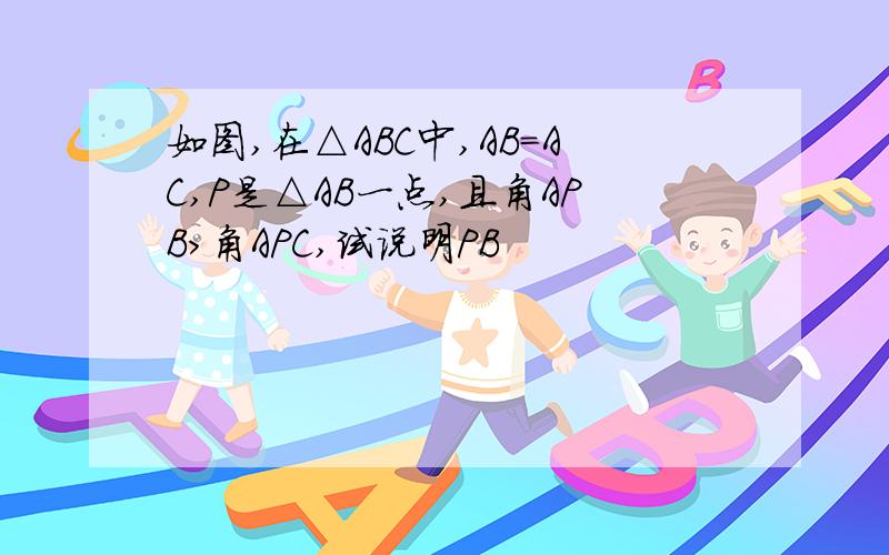 如图,在△ABC中,AB=AC,P是△AB一点,且角APB>角APC,试说明PB