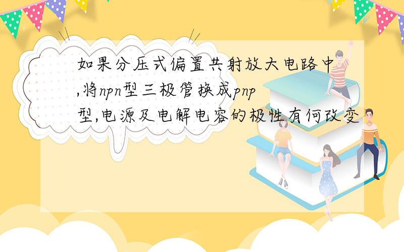 如果分压式偏置共射放大电路中,将npn型三极管换成pnp型,电源及电解电容的极性有何改变