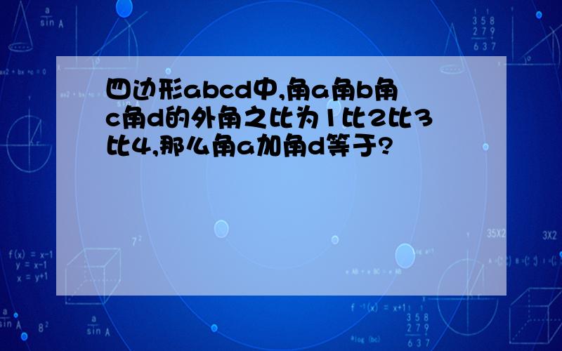 四边形abcd中,角a角b角c角d的外角之比为1比2比3比4,那么角a加角d等于?