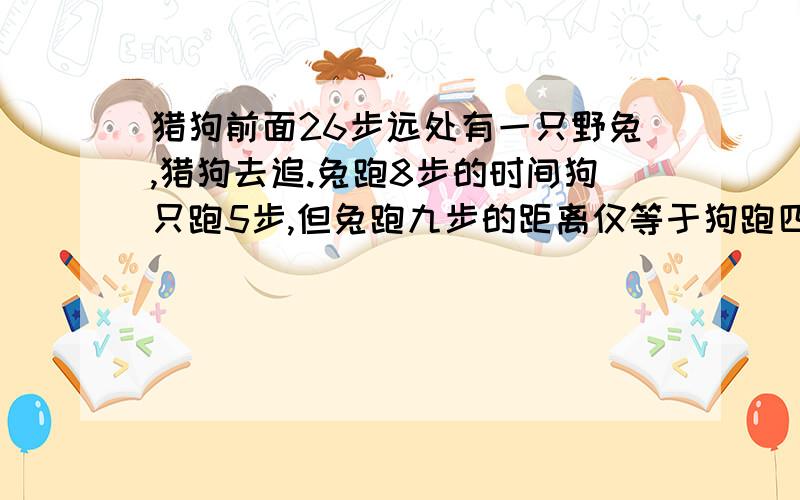 猎狗前面26步远处有一只野兔,猎狗去追.兔跑8步的时间狗只跑5步,但兔跑九步的距离仅等于狗跑四步的距离.问：兔跑几步后被