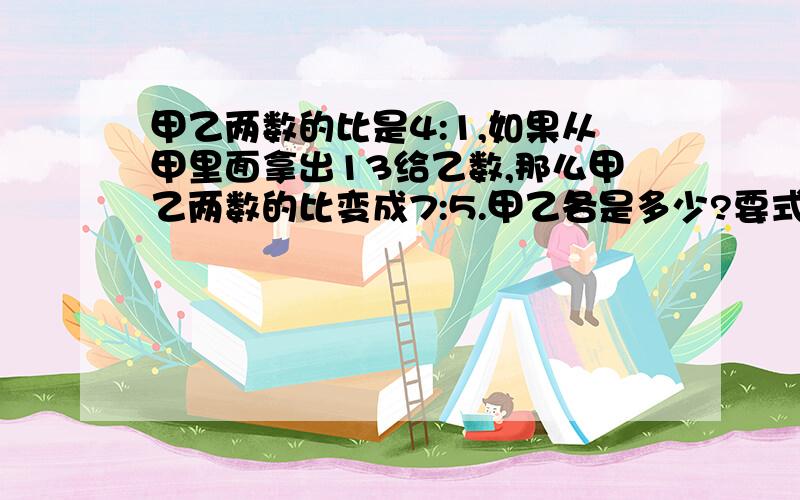 甲乙两数的比是4:1,如果从甲里面拿出13给乙数,那么甲乙两数的比变成7:5.甲乙各是多少?要式子,讲清楚