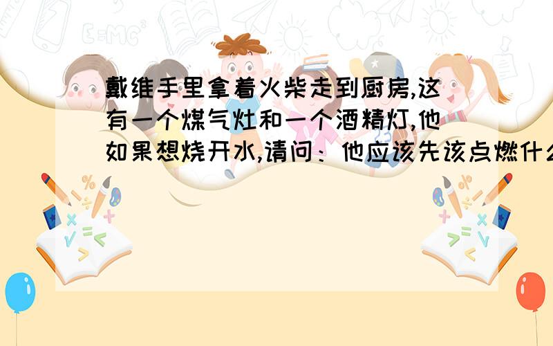 戴维手里拿着火柴走到厨房,这有一个煤气灶和一个酒精灯,他如果想烧开水,请问：他应该先该点燃什么?