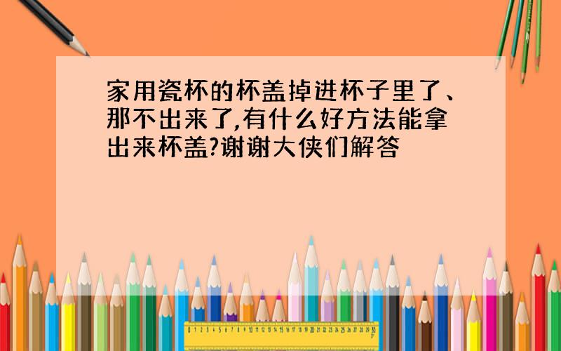 家用瓷杯的杯盖掉进杯子里了、那不出来了,有什么好方法能拿出来杯盖?谢谢大侠们解答