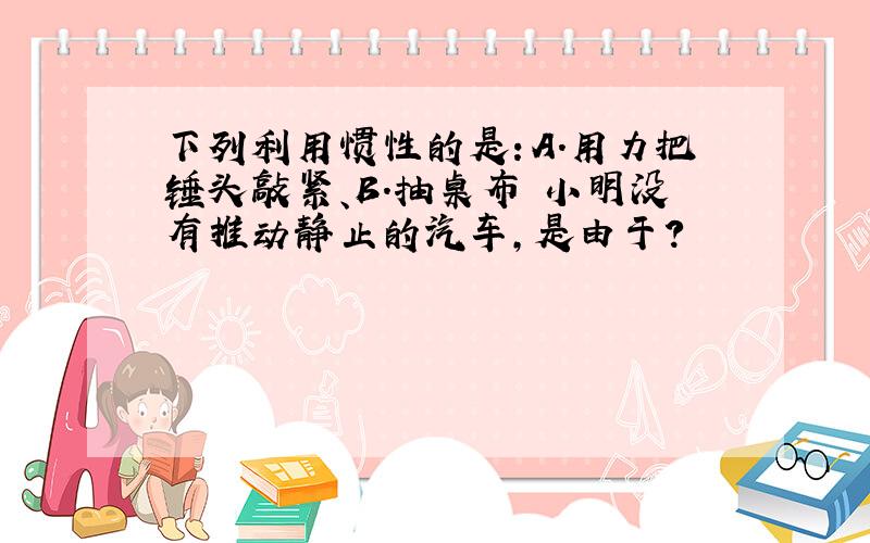 下列利用惯性的是：A.用力把锤头敲紧、B.抽桌布 小明没有推动静止的汽车,是由于?