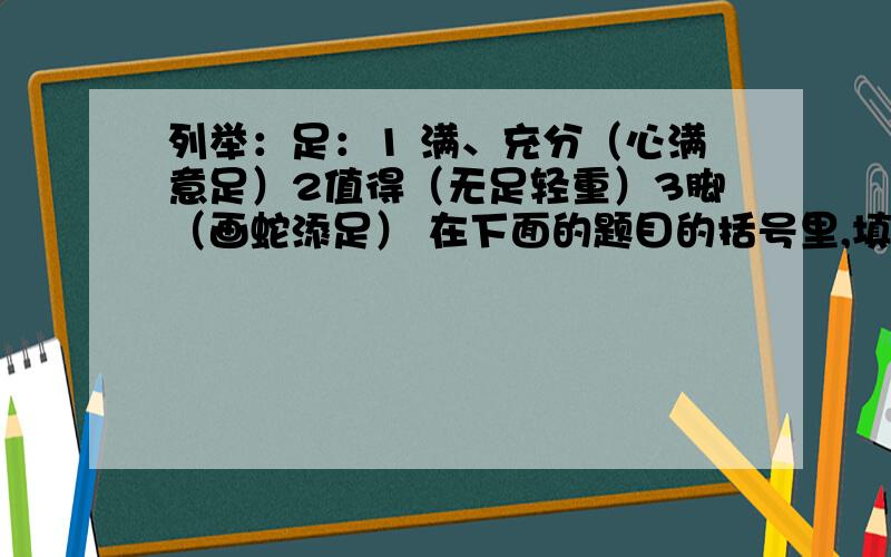 列举：足：1 满、充分（心满意足）2值得（无足轻重）3脚（画蛇添足） 在下面的题目的括号里,填上成语、词