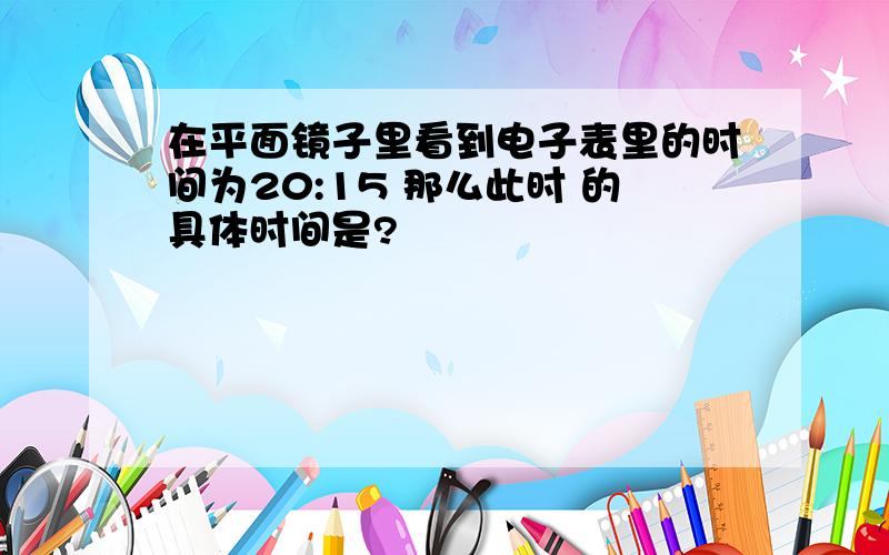 在平面镜子里看到电子表里的时间为20:15 那么此时 的具体时间是?