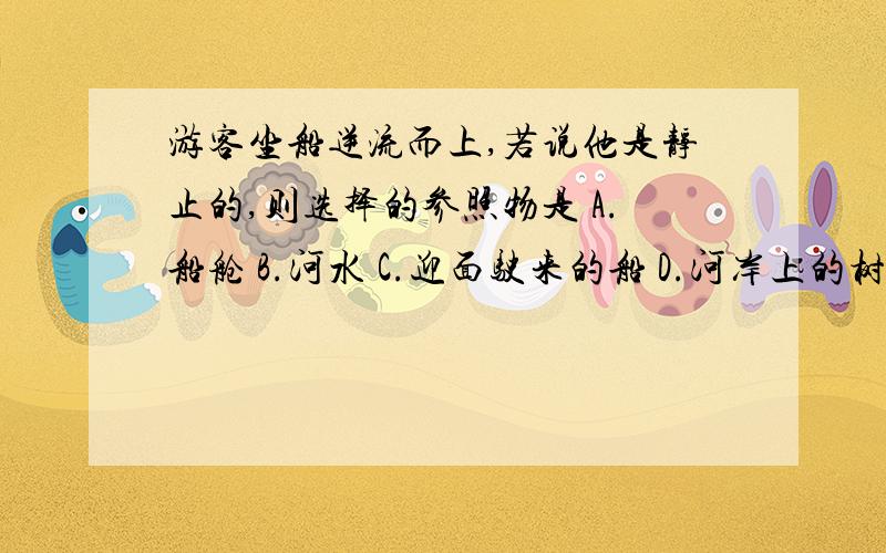 游客坐船逆流而上,若说他是静止的,则选择的参照物是 A.船舱 B.河水 C.迎面驶来的船 D.河岸上的树木