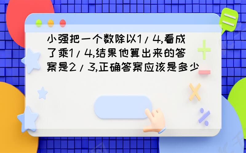 小强把一个数除以1/4,看成了乘1/4,结果他算出来的答案是2/3,正确答案应该是多少