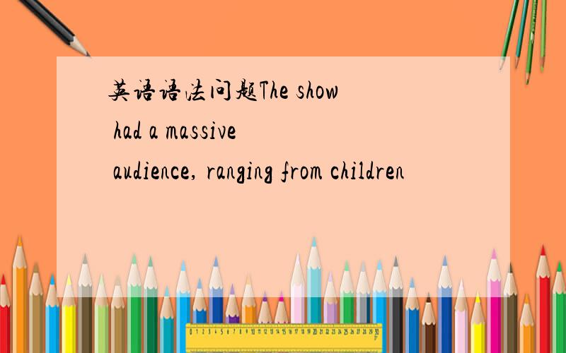 英语语法问题The show had a massive audience, ranging from children