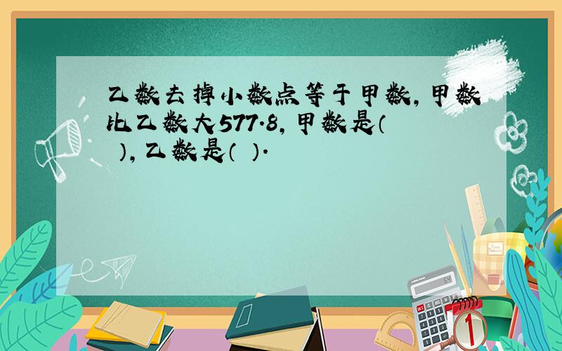 乙数去掉小数点等于甲数,甲数比乙数大577.8,甲数是（ ）,乙数是（ ）.