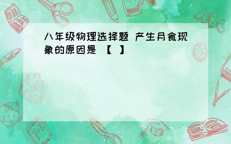 八年级物理选择题 产生月食现象的原因是 【 】