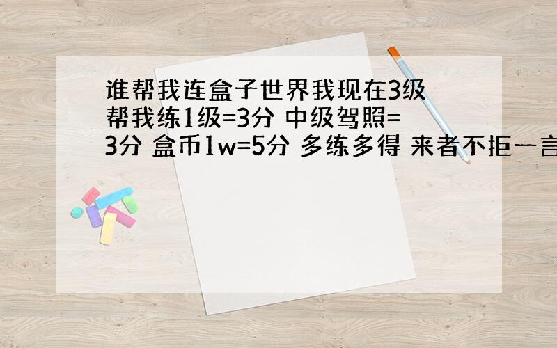 谁帮我连盒子世界我现在3级 帮我练1级=3分 中级驾照=3分 盒币1w=5分 多练多得 来者不拒一言既出驷马难追留下盒号