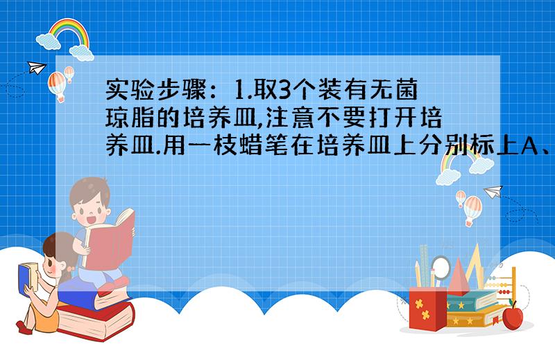 实验步骤：1.取3个装有无菌琼脂的培养皿,注意不要打开培养皿.用一枝蜡笔在培养皿上分别标上A、B、C.2.将3个培养皿放