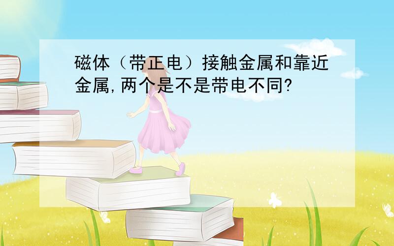 磁体（带正电）接触金属和靠近金属,两个是不是带电不同?