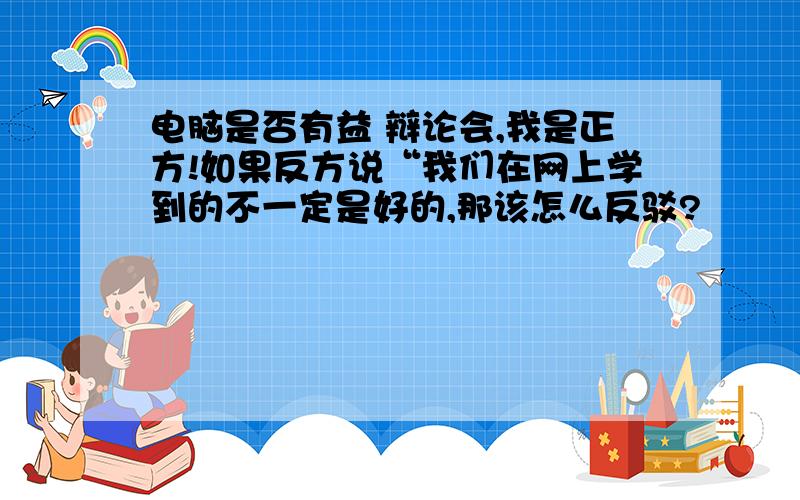 电脑是否有益 辩论会,我是正方!如果反方说“我们在网上学到的不一定是好的,那该怎么反驳?