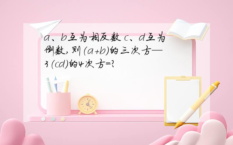 a、b互为相反数 c、d互为倒数,则（a+b)的三次方—3（cd）的4次方=?