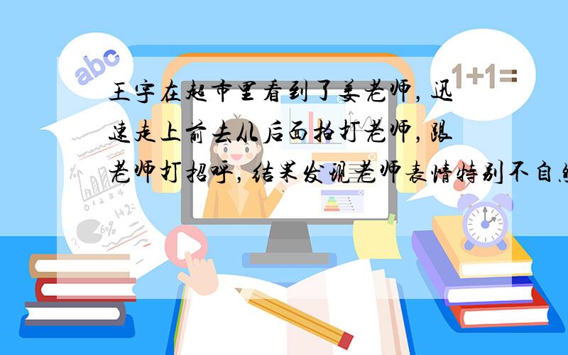 王宇在超市里看到了姜老师，迅速走上前去从后面拍打老师，跟老师打招呼，结果发现老师表情特别不自然。王宇心里想：“什么新型师